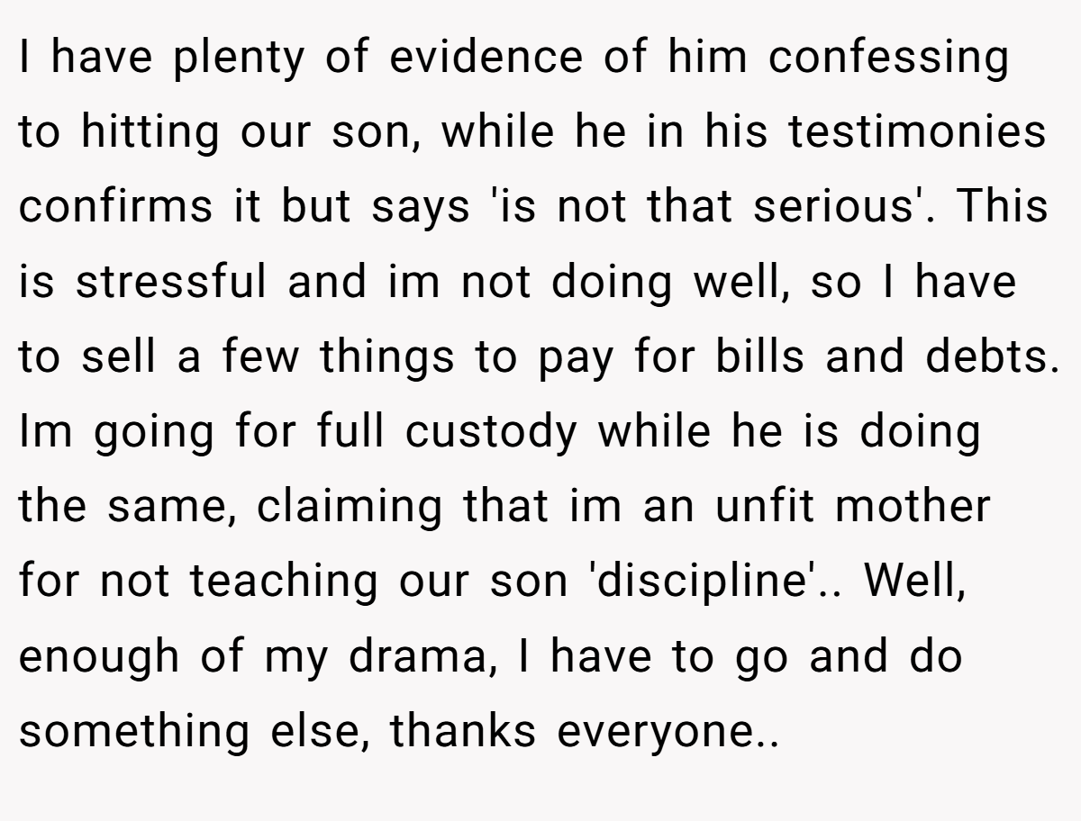 I have plenty of evidence of him confessing to hitting our son, while he in his testimonies confirms it but says 'is not that serious'. This is stressful and im not doing well, so I have to sell a few things to pay for bills and debts. Im going for full custody while he is doing the same, claiming that im an unfit mother for not teaching our son 'discipline'.. Well, enough of my drama, I have to go and do something else, thanks everyone..