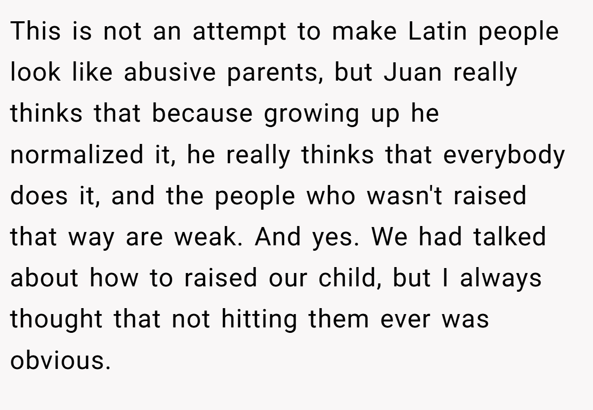 This is not an attempt to make Latin people look like abusive parents, but Juan really thinks that because growing up he normalized it, he really thinks that everybody does it, and the people who wasn't raised that way are weak. And yes. We had talked about how to raised our child, but I always thought that not hitting them ever was obvious.