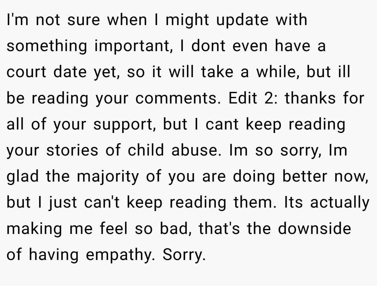 I'm not sure when I might update with something important, I dont even have a court date yet, so it will take a while, but ill be reading your comments. Edit 2: thanks for all of your support, but I cant keep reading your stories of child abuse. Im so sorry, Im glad the majority of you are doing better now, but I just can't keep reading them. Its actually making me feel so bad, that's the downside of having empathy. Sorry.