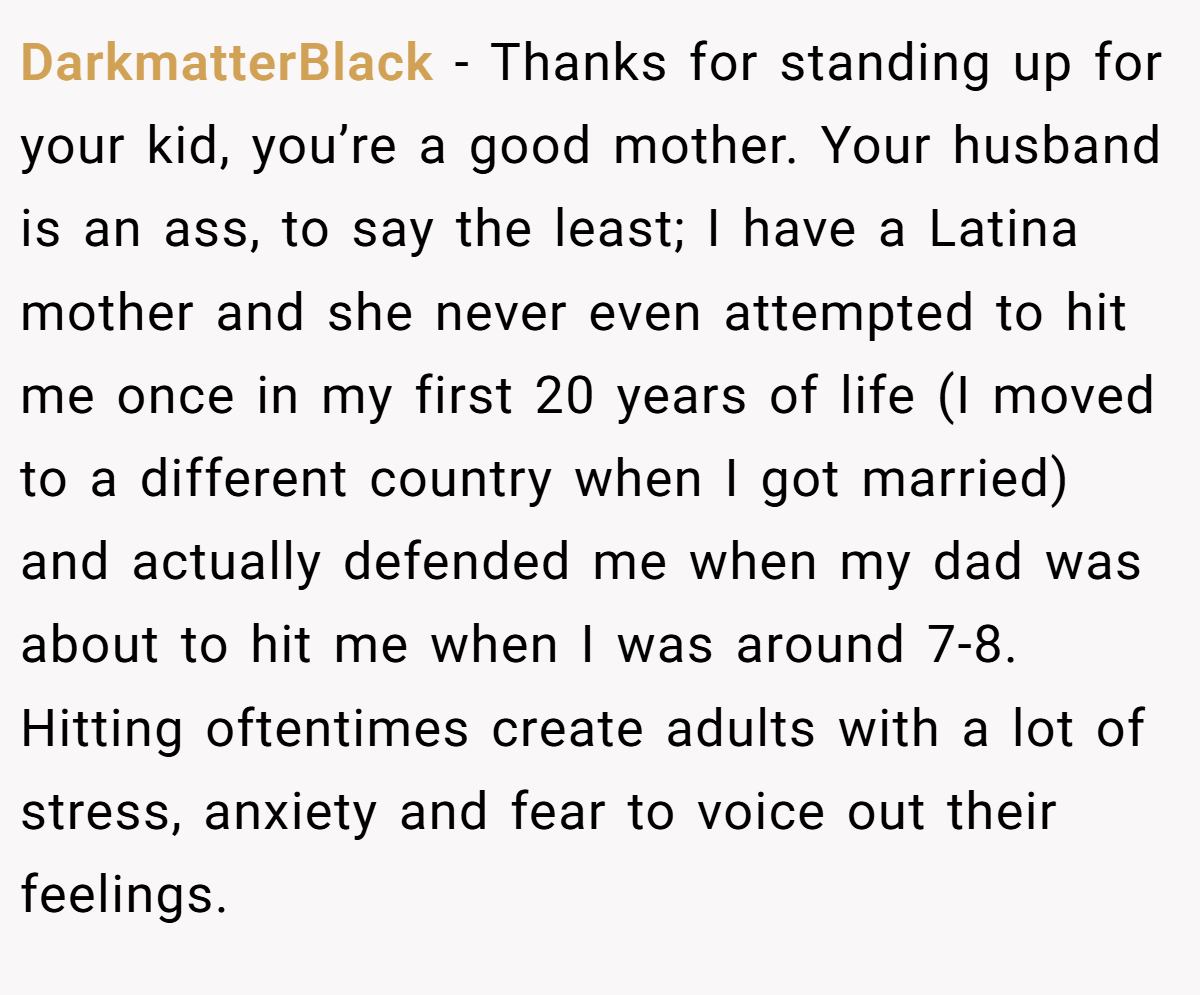 DarkmatterBlack − Thanks for standing up for your kid, you’re a good mother. Your husband is an ass, to say the least; I have a Latina mother and she never even attempted to hit me once in my first 20 years of life (I moved to a different country when I got married) and actually defended me when my dad was about to hit me when I was around 7-8. Hitting oftentimes create adults with a lot of stress, anxiety and fear to voice out their feelings.