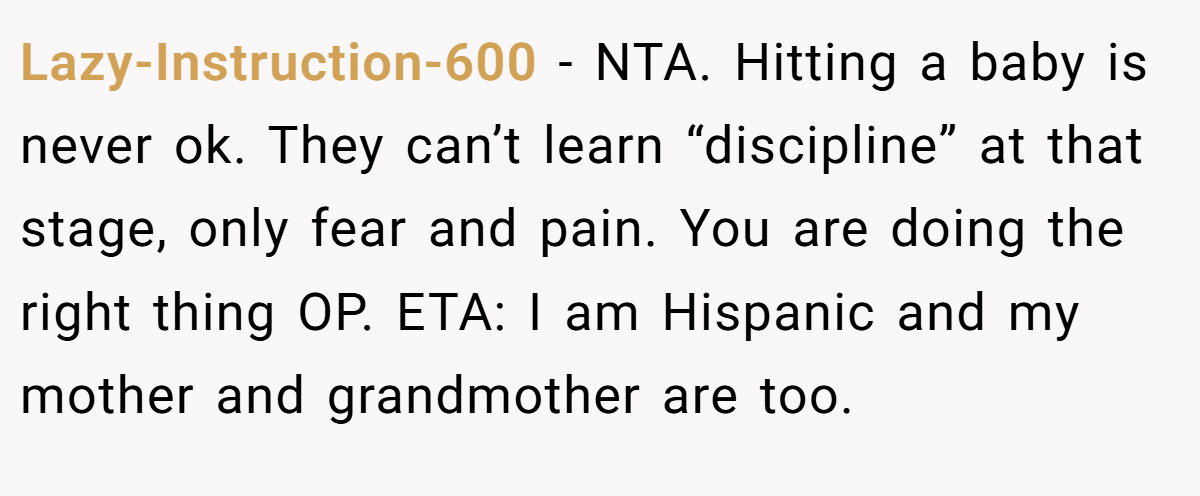 Lazy-Instruction-600 − NTA. Hitting a baby is never ok. They can’t learn “discipline” at that stage, only fear and pain. You are doing the right thing OP. ETA: I am Hispanic and my mother and grandmother are too.