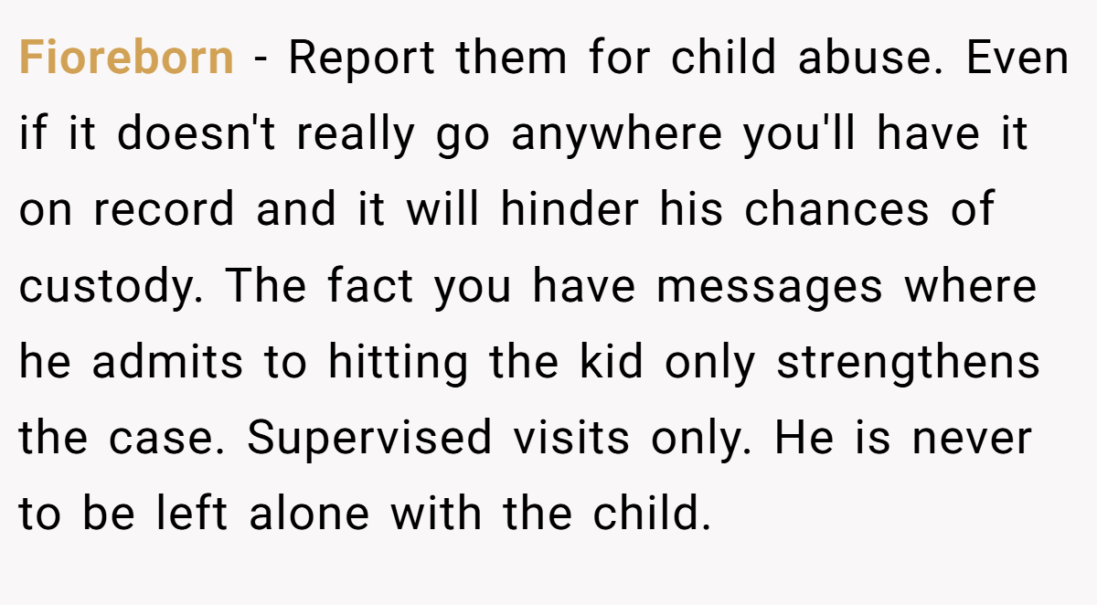 Fioreborn − Report them for child abuse. Even if it doesn't really go anywhere you'll have it on record and it will hinder his chances of custody. The fact you have messages where he admits to hitting the kid only strengthens the case. Supervised visits only. He is never to be left alone with the child.