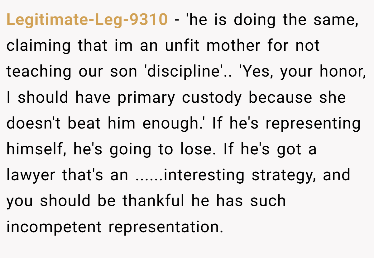Legitimate-Leg-9310 −  'he is doing the same, claiming that im an unfit mother for not teaching our son 'discipline'.. 'Yes, your honor, I should have primary custody because she doesn't beat him enough.' If he's representing himself, he's going to lose. If he's got a lawyer that's an ......interesting strategy, and you should be thankful he has such incompetent representation.