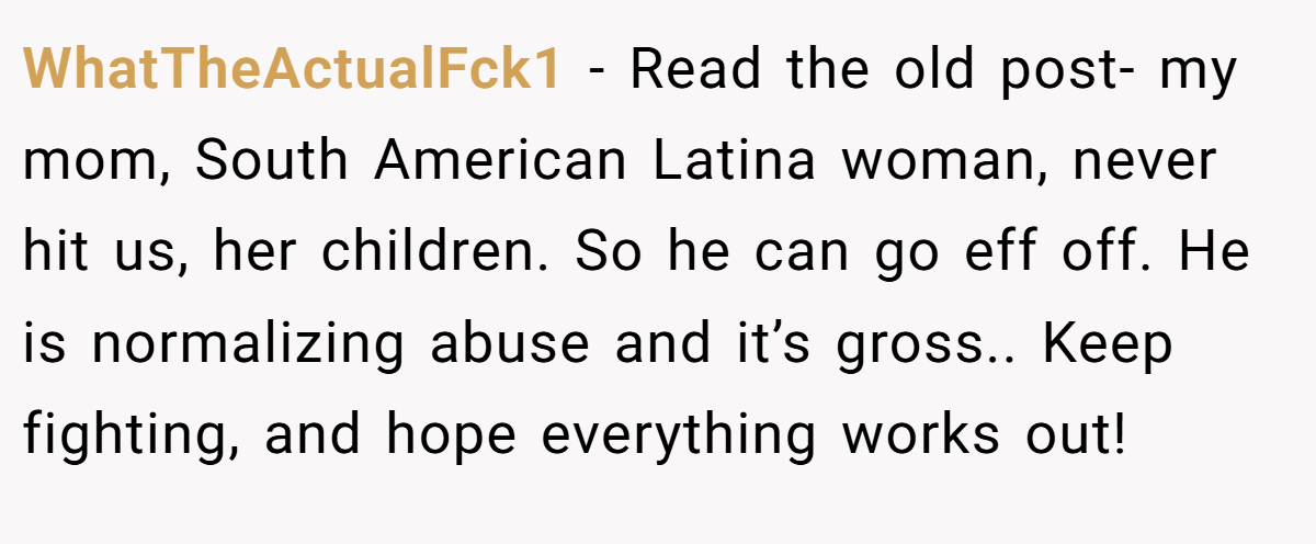 WhatTheActualFck1 − Read the old post- my mom, South American Latina woman, never hit us, her children. So he can go eff off. He is normalizing abuse and it’s gross.. Keep fighting, and hope everything works out!