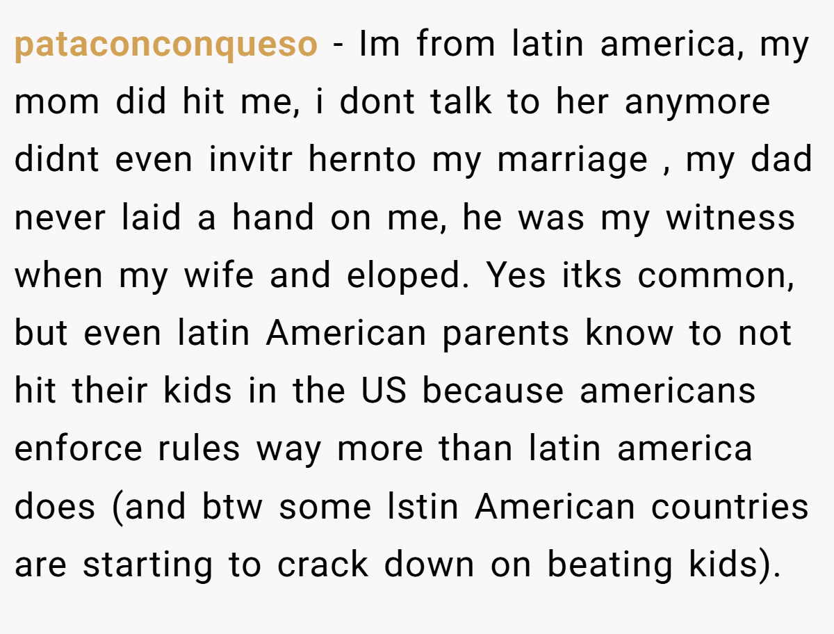pataconconqueso − Im from latin america, my mom did hit me, i dont talk to her anymore didnt even invitr hernto my marriage , my dad never laid a hand on me, he was my witness when my wife and eloped. Yes itks common, but even latin American parents know to not hit their kids in the US because americans enforce rules way more than latin america does (and btw some lstin American countries are starting to crack down on beating kids).