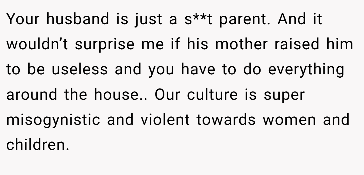 Your husband is just a s**t parent. And it wouldn’t surprise me if his mother raised him to be useless and you have to do everything around the house.. Our culture is super misogynistic and violent towards women and children.