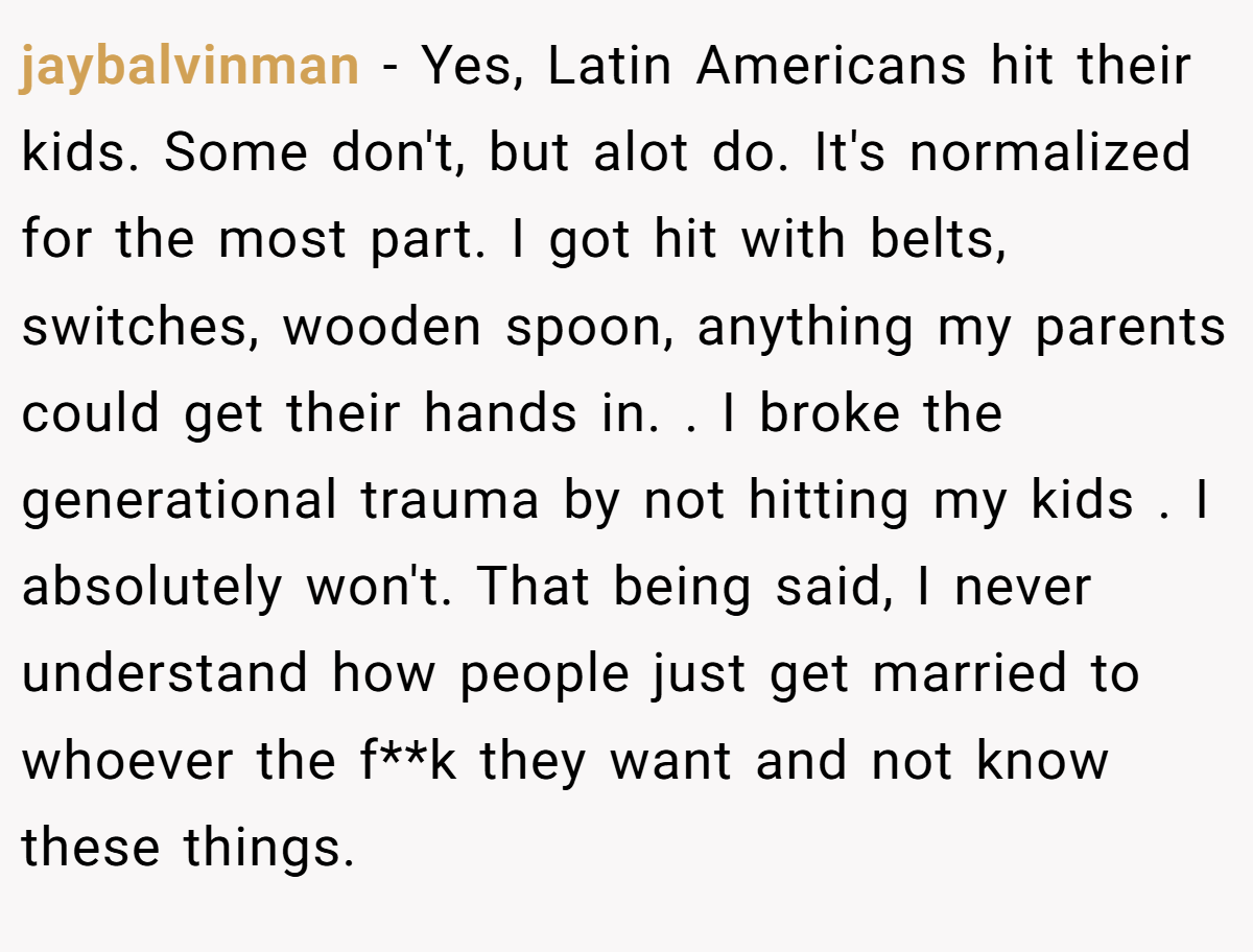 jaybalvinman − Yes, Latin Americans hit their kids. Some don't, but alot do. It's normalized for the most part. I got hit with belts, switches, wooden spoon, anything my parents could get their hands in. . I broke the generational trauma by not hitting my kids . I absolutely won't. That being said, I never understand how people just get married to whoever the f**k they want and not know these things. 