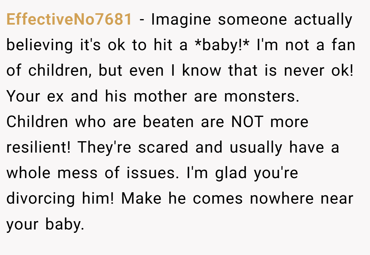 EffectiveNo7681 − Imagine someone actually believing it's ok to hit a *baby!* I'm not a fan of children, but even I know that is never ok! Your ex and his mother are monsters. Children who are beaten are NOT more resilient! They're scared and usually have a whole mess of issues. I'm glad you're divorcing him! Make he comes nowhere near your baby.