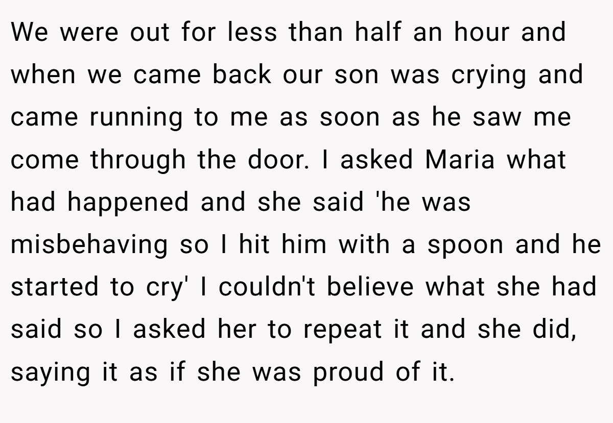 We were out for less than half an hour and when we came back our son was crying and came running to me as soon as he saw me come through the door. I asked Maria what had happened and she said 'he was misbehaving so I hit him with a spoon and he started to cry' I couldn't believe what she had said so I asked her to repeat it and she did, saying it as if she was proud of it.