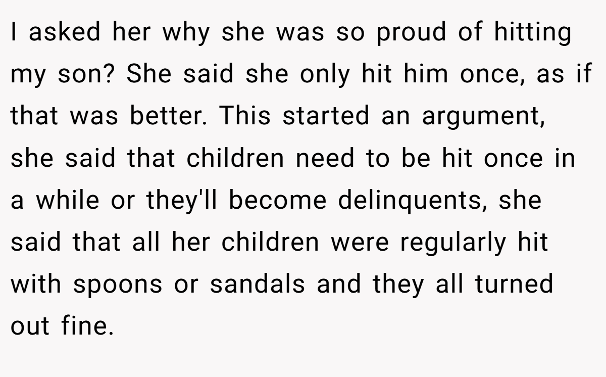 I asked her why she was so proud of hitting my son? She said she only hit him once, as if that was better. This started an argument, she said that children need to be hit once in a while or they'll become delinquents, she said that all her children were regularly hit with spoons or sandals and they all turned out fine.