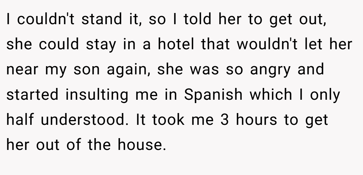 I couldn't stand it, so I told her to get out, she could stay in a hotel that wouldn't let her near my son again, she was so angry and started insulting me in Spanish which I only half understood. It took me 3 hours to get her out of the house.