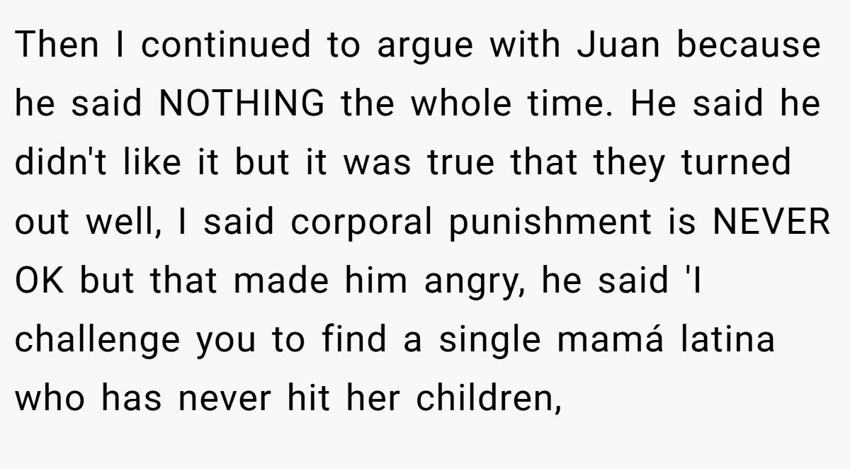 Then I continued to argue with Juan because he said NOTHING the whole time. He said he didn't like it but it was true that they turned out well, I said corporal punishment is NEVER OK but that made him angry, he said 'I challenge you to find a single mamá latina who has never hit her children,