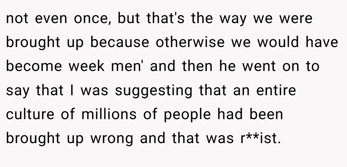 not even once, but that's the way we were brought up because otherwise we would have become week men' and then he went on to say that I was suggesting that an entire culture of millions of people had been brought up wrong and that was r**ist.
