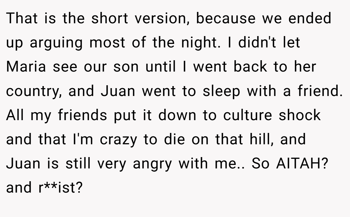 That is the short version, because we ended up arguing most of the night. I didn't let Maria see our son until I went back to her country, and Juan went to sleep with a friend. All my friends put it down to culture shock and that I'm crazy to die on that hill, and Juan is still very angry with me.. So AITAH? and r**ist?