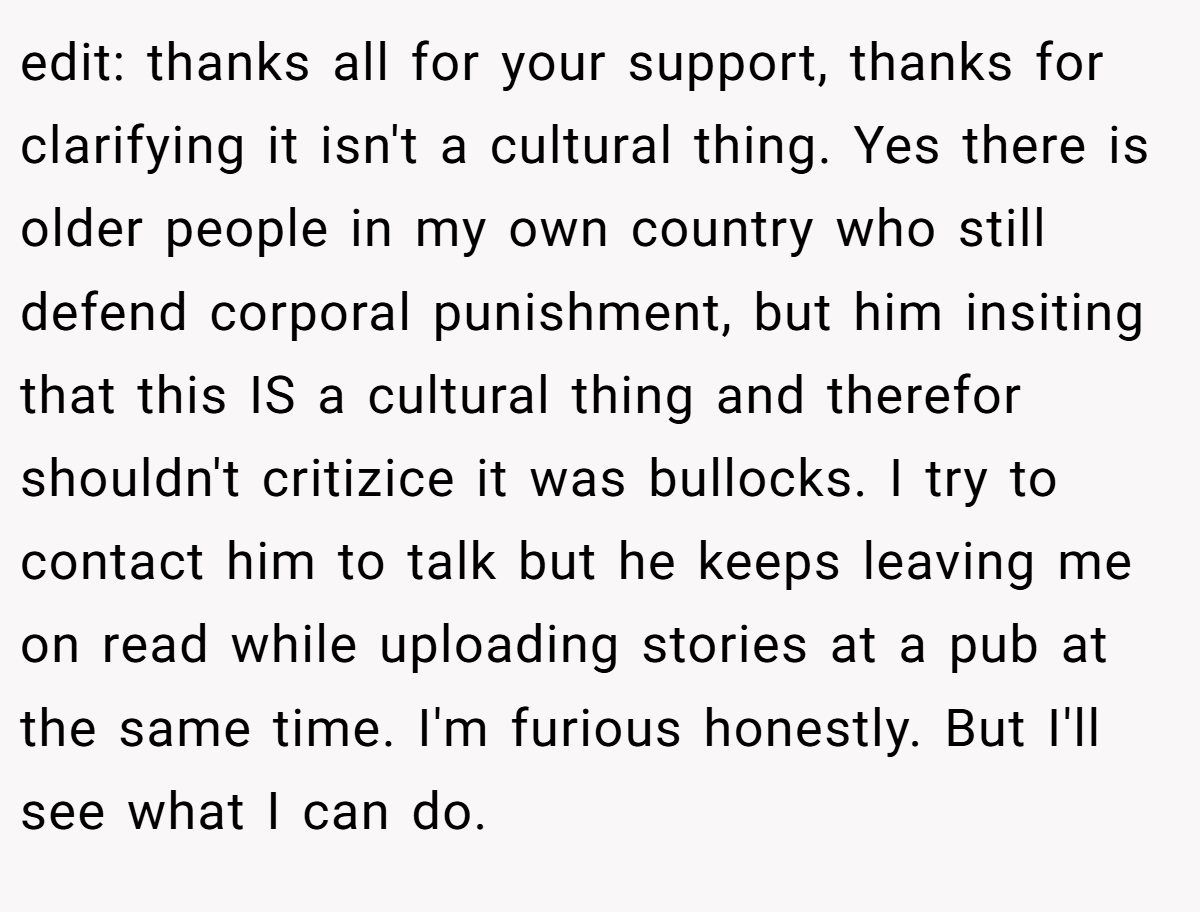 edit: thanks all for your support, thanks for clarifying it isn't a cultural thing. Yes there is older people in my own country who still defend corporal punishment, but him insiting that this IS a cultural thing and therefor shouldn't critizice it was bullocks. I try to contact him to talk but he keeps leaving me on read while uploading stories at a pub at the same time. I'm furious honestly. But I'll see what I can do.