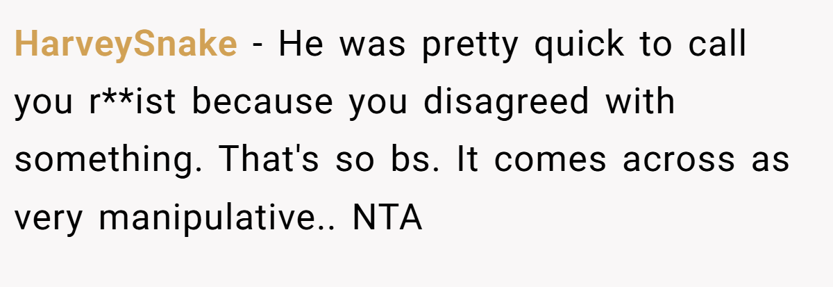 HarveySnake − He was pretty quick to call you r**ist because you disagreed with something. That's so bs. It comes across as very manipulative.. NTA