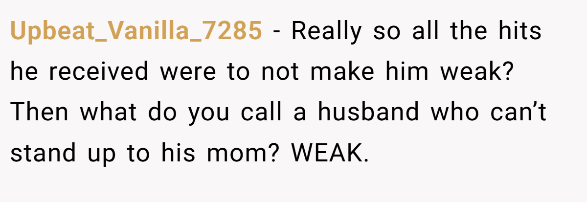 Upbeat_Vanilla_7285 − Really so all the hits he received were to not make him weak? Then what do you call a husband who can’t stand up to his mom? WEAK.