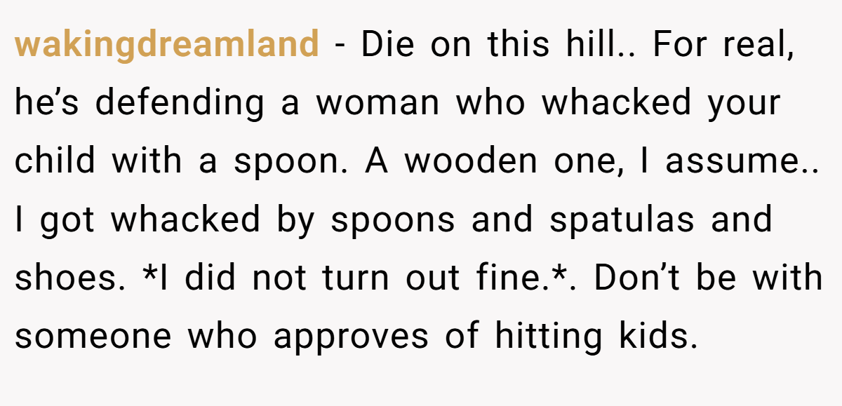 wakingdreamland − Die on this hill.. For real, he’s defending a woman who whacked your child with a spoon. A wooden one, I assume.. I got whacked by spoons and spatulas and shoes. *I did not turn out fine.*. Don’t be with someone who approves of hitting kids.