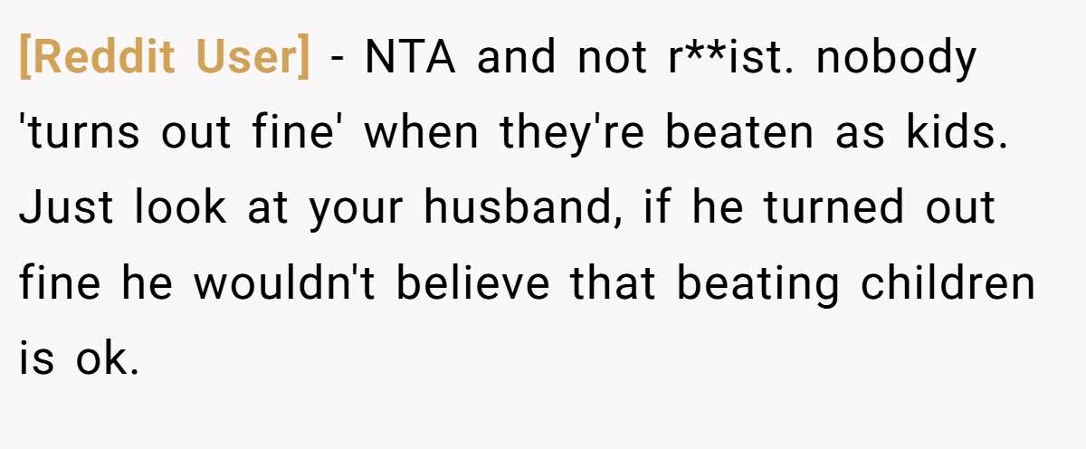 [Reddit User] − NTA and not r**ist. nobody 'turns out fine' when they're beaten as kids. Just look at your husband, if he turned out fine he wouldn't believe that beating children is ok.