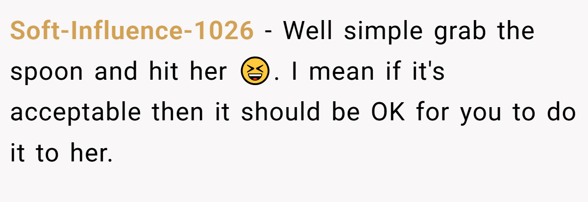 Soft-Influence-1026 − Well simple grab the spoon and hit her 😆. I mean if it's acceptable then it should be OK for you to do it to her.