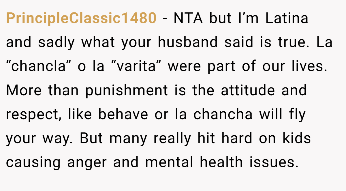 PrincipleClassic1480 − NTA but I’m Latina and sadly what your husband said is true. La “chancla” o la “varita” were part of our lives. More than punishment is the attitude and respect, like behave or la chancha will fly your way. But many really hit hard on kids causing anger and mental health issues.