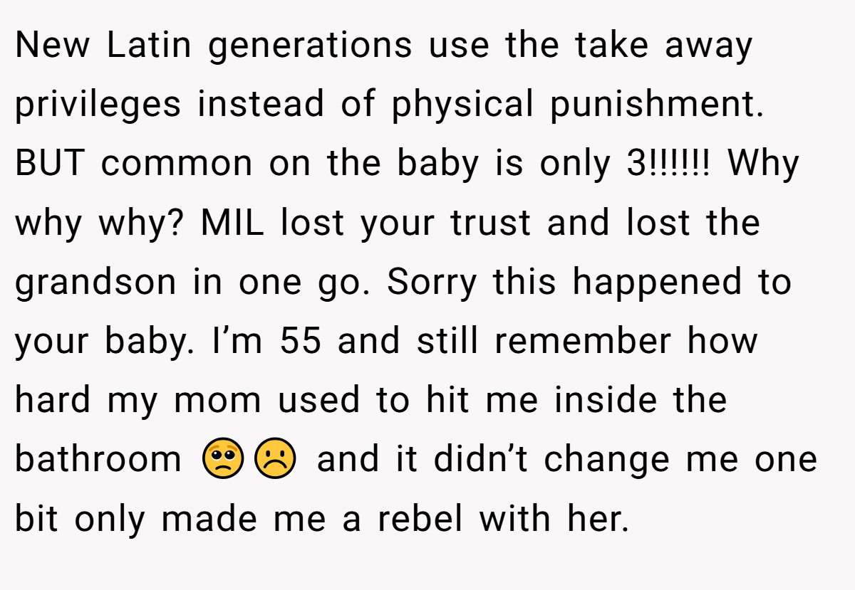 New Latin generations use the take away privileges instead of physical punishment. BUT common on the baby is only 3!!!!!! Why why why? MIL lost your trust and lost the grandson in one go. Sorry this happened to your baby. I’m 55 and still remember how hard my mom used to hit me inside the bathroom 🥺☹️ and it didn’t change me one bit only made me a rebel with her.