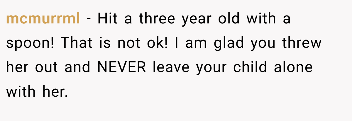 mcmurrml − Hit a three year old with a spoon! That is not ok! I am glad you threw her out and NEVER leave your child alone with her.