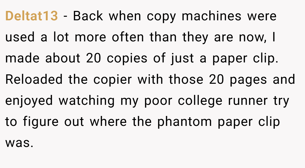 Deltat13 − Back when copy machines were used a lot more often than they are now, I made about 20 copies of just a paper clip. Reloaded the copier with those 20 pages and enjoyed watching my poor college runner try to figure out where the phantom paper clip was.