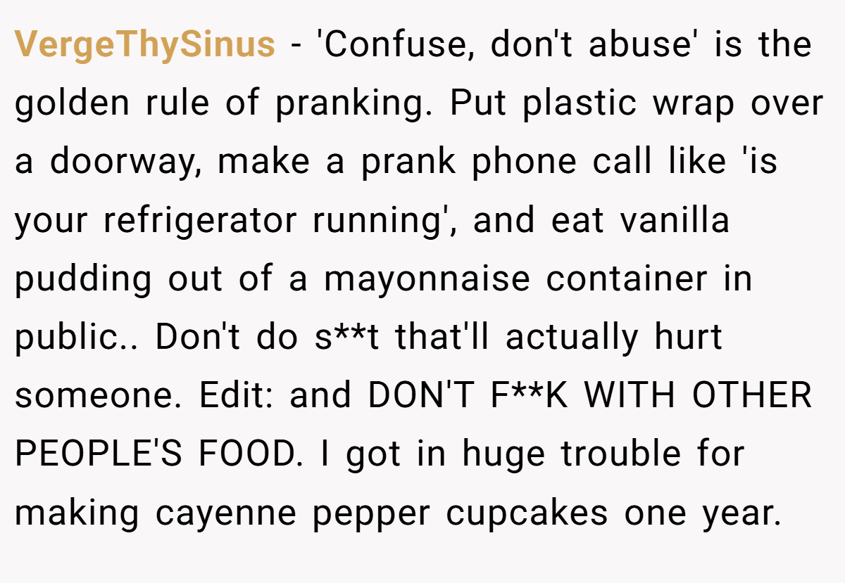 VergeThySinus − 'Confuse, don't abuse' is the golden rule of pranking. Put plastic wrap over a doorway, make a prank phone call like 'is your refrigerator running', and eat vanilla pudding out of a mayonnaise container in public.. Don't do s**t that'll actually hurt someone. Edit: and DON'T F**K WITH OTHER PEOPLE'S FOOD. I got in huge trouble for making cayenne pepper cupcakes one year.