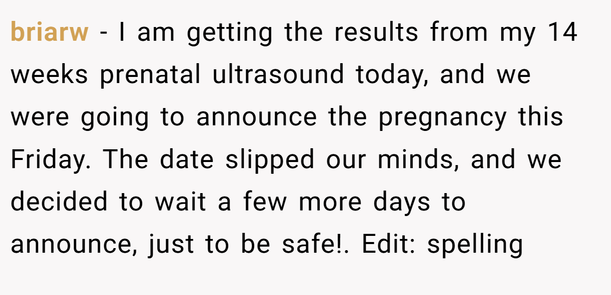 briarw − I am getting the results from my 14 weeks prenatal ultrasound today, and we were going to announce the pregnancy this Friday. The date slipped our minds, and we decided to wait a few more days to announce, just to be safe!. Edit: spelling