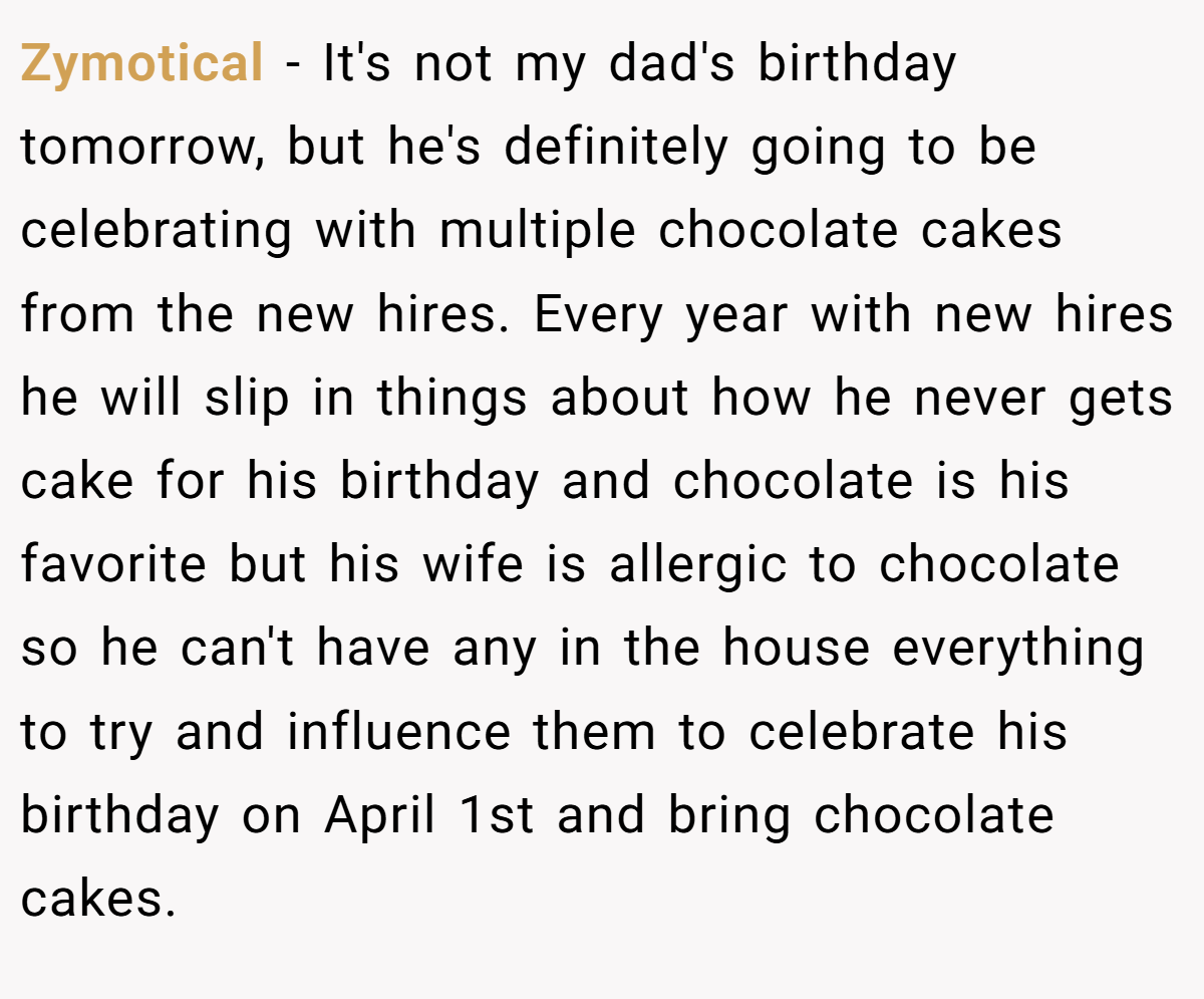 Zymotical − It's not my dad's birthday tomorrow, but he's definitely going to be celebrating with multiple chocolate cakes from the new hires. Every year with new hires he will slip in things about how he never gets cake for his birthday and chocolate is his favorite but his wife is allergic to chocolate so he can't have any in the house everything to try and influence them to celebrate his birthday on April 1st and bring chocolate cakes.