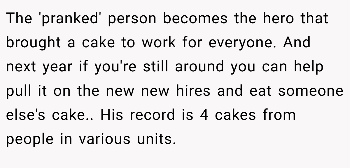 The 'pranked' person becomes the hero that brought a cake to work for everyone. And next year if you're still around you can help pull it on the new new hires and eat someone else's cake.. His record is 4 cakes from people in various units.