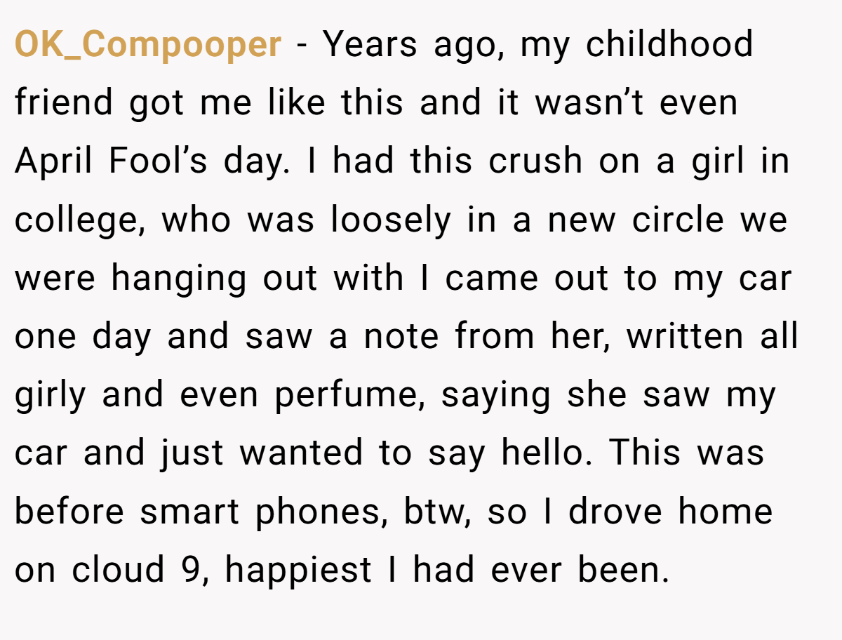OK_Compooper − Years ago, my childhood friend got me like this and it wasn’t even April Fool’s day. I had this crush on a girl in college, who was loosely in a new circle we were hanging out with I came out to my car one day and saw a note from her, written all girly and even perfume, saying she saw my car and just wanted to say hello. This was before smart phones, btw, so I drove home on cloud 9, happiest I had ever been.