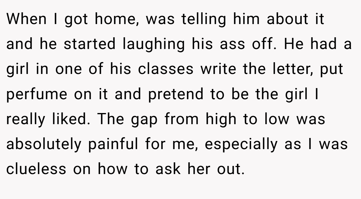 When I got home, was telling him about it and he started laughing his ass off. He had a girl in one of his classes write the letter, put perfume on it and pretend to be the girl I really liked. The gap from high to low was absolutely painful for me, especially as I was clueless on how to ask her out.