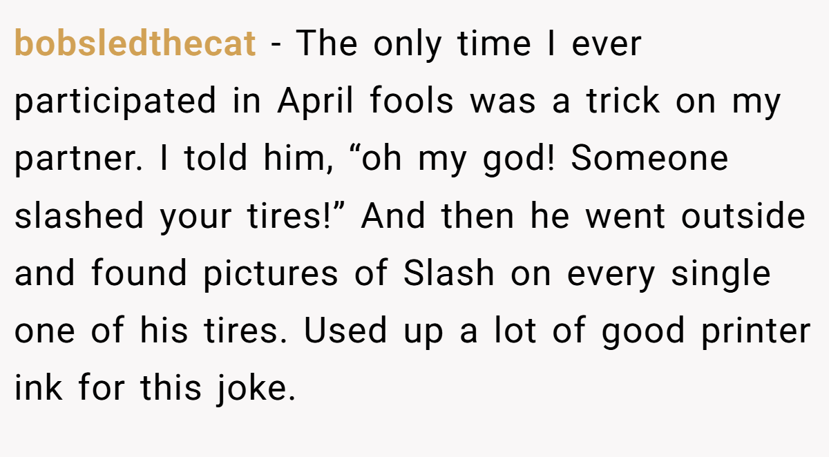 bobsledthecat − The only time I ever participated in April fools was a trick on my partner. I told him, “oh my god! Someone slashed your tires!” And then he went outside and found pictures of Slash on every single one of his tires. Used up a lot of good printer ink for this joke.
