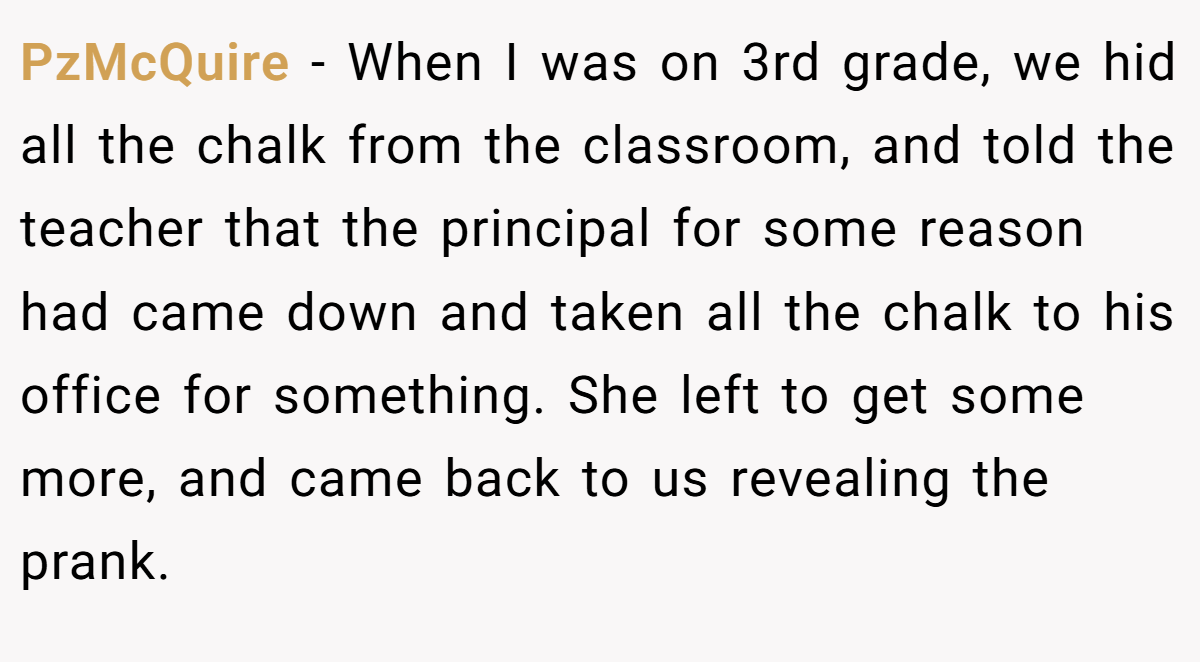 PzMcQuire − When I was on 3rd grade, we hid all the chalk from the classroom, and told the teacher that the principal for some reason had came down and taken all the chalk to his office for something. She left to get some more, and came back to us revealing the prank.