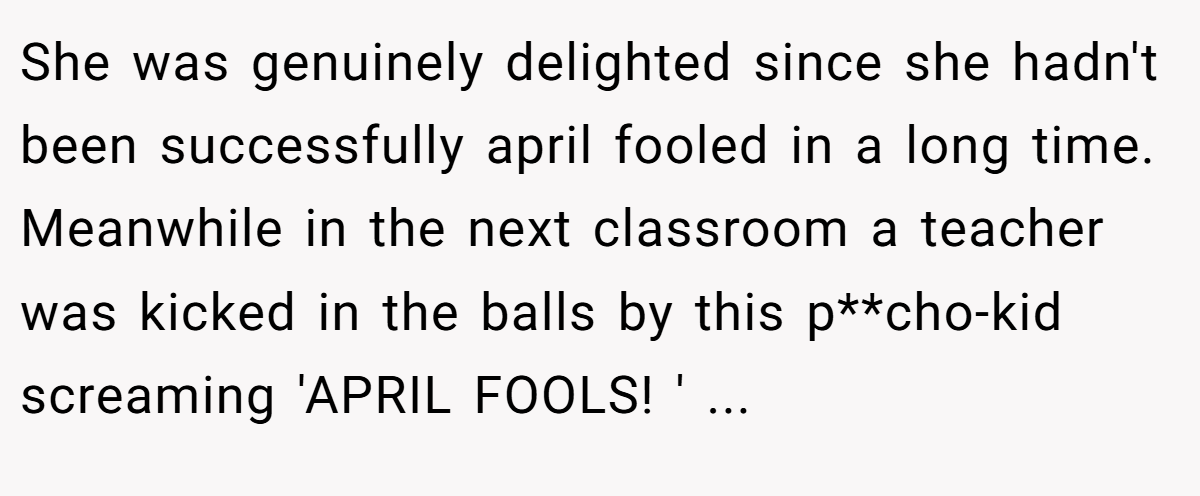 She was genuinely delighted since she hadn't been successfully april fooled in a long time. Meanwhile in the next classroom a teacher was kicked in the balls by this p**cho-kid screaming 'APRIL FOOLS! ' ...