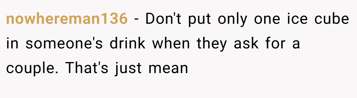 nowhereman136 − Don't put only one ice cube in someone's drink when they ask for a couple. That's just mean
