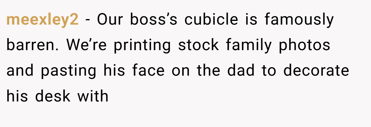 meexley2 − Our boss’s cubicle is famously barren. We’re printing stock family photos and pasting his face on the dad to decorate his desk with