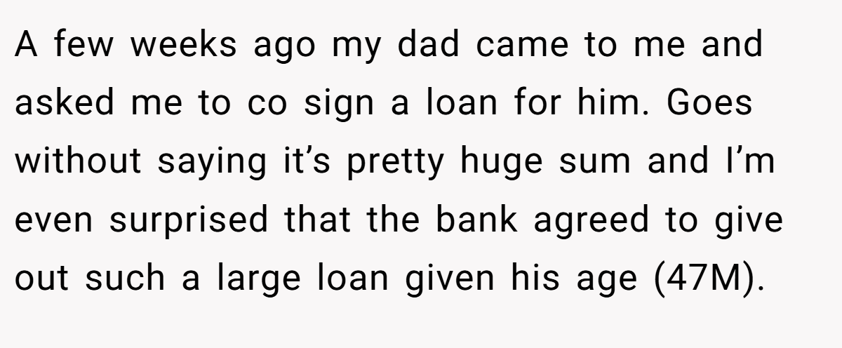 A few weeks ago my dad came to me and asked me to co sign a loan for him. Goes without saying it’s pretty huge sum and I’m even surprised that the bank agreed to give out such a large loan given his age (47M).