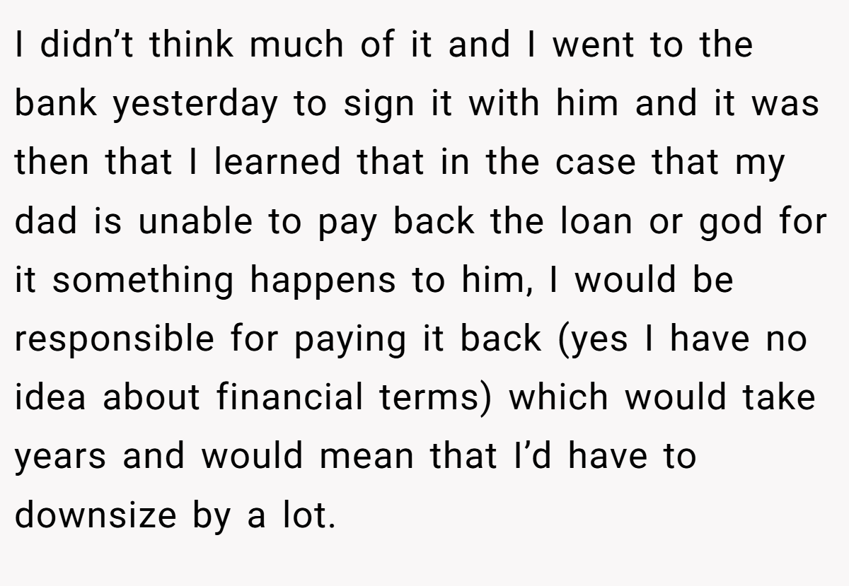 I didn’t think much of it and I went to the bank yesterday to sign it with him and it was then that I learned that in the case that my dad is unable to pay back the loan or god for it something happens to him, I would be responsible for paying it back (yes I have no idea about financial terms) which would take years and would mean that I’d have to downsize by a lot.