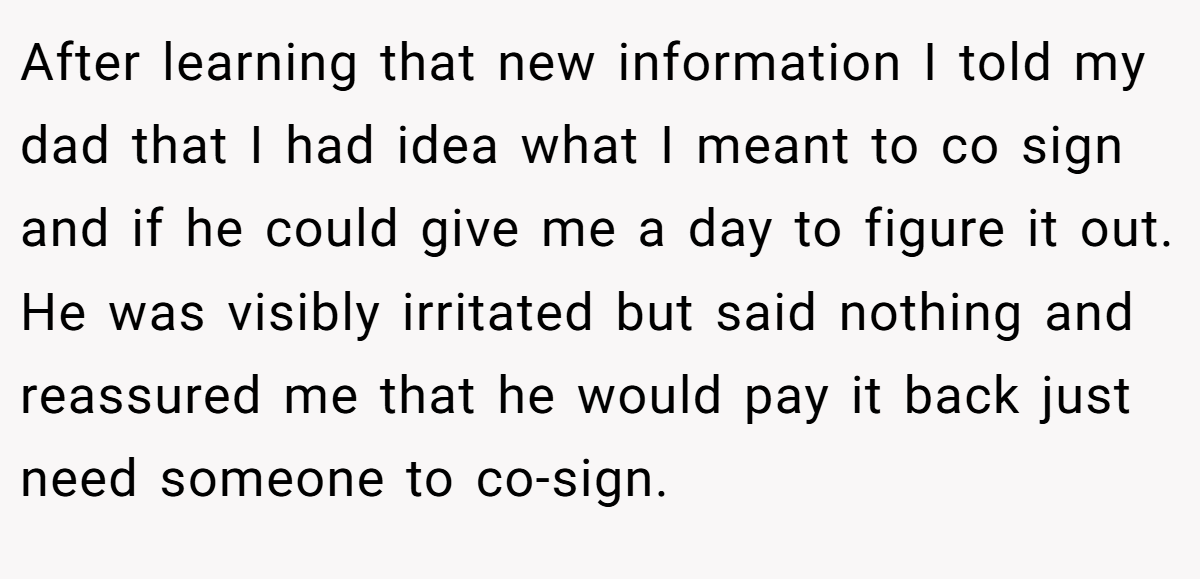 After learning that new information I told my dad that I had idea what I meant to co sign and if he could give me a day to figure it out. He was visibly irritated but said nothing and reassured me that he would pay it back just need someone to co-sign.