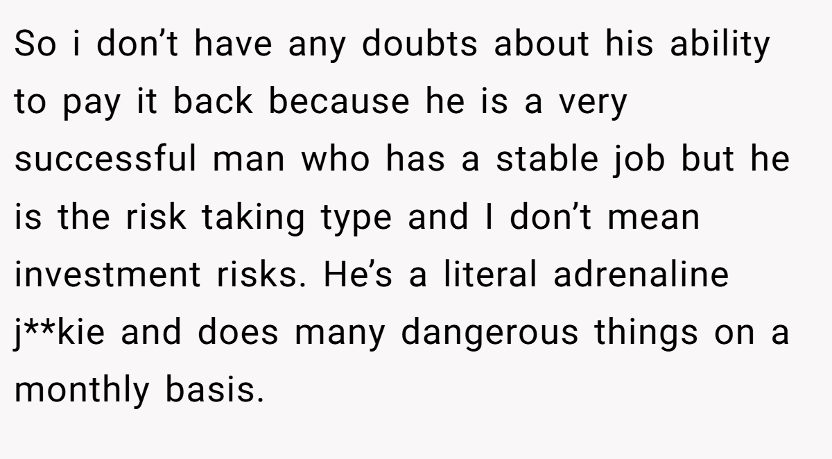 So i don’t have any doubts about his ability to pay it back because he is a very successful man who has a stable job but he is the risk taking type and I don’t mean investment risks. He’s a literal adrenaline j**kie and does many dangerous things on a monthly basis.