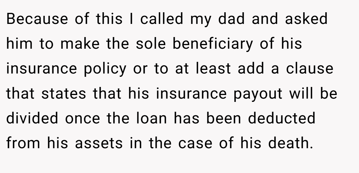 Because of this I called my dad and asked him to make the sole beneficiary of his insurance policy or to at least add a clause that states that his insurance payout will be divided once the loan has been deducted from his assets in the case of his death.