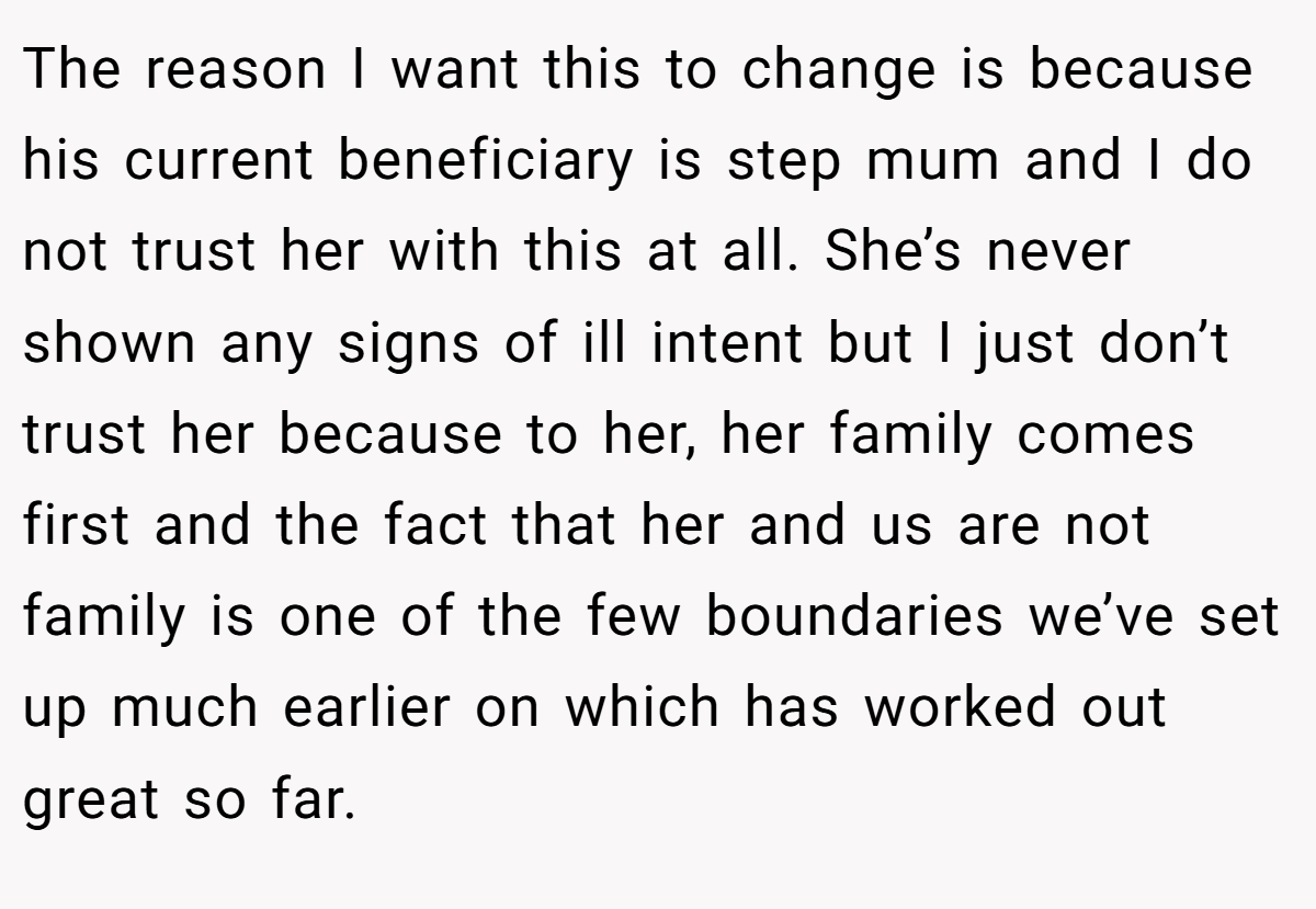 The reason I want this to change is because his current beneficiary is step mum and I do not trust her with this at all. She’s never shown any signs of ill intent but I just don’t trust her because to her, her family comes first and the fact that her and us are not family is one of the few boundaries we’ve set up much earlier on which has worked out great so far.