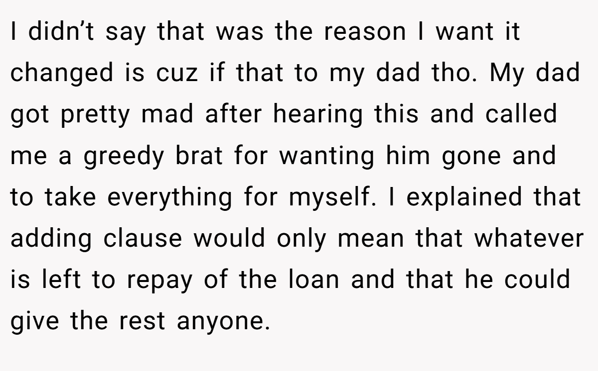 I didn’t say that was the reason I want it changed is cuz if that to my dad tho. My dad got pretty mad after hearing this and called me a greedy brat for wanting him gone and to take everything for myself. I explained that adding clause would only mean that whatever is left to repay of the loan and that he could give the rest anyone.