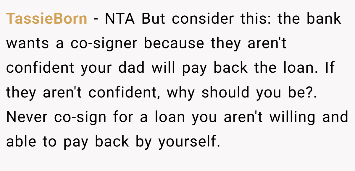 TassieBorn − NTA But consider this: the bank wants a co-signer because they aren't confident your dad will pay back the loan. If they aren't confident, why should you be?. Never co-sign for a loan you aren't willing and able to pay back by yourself.