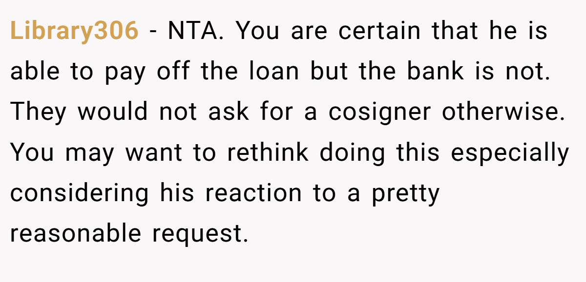 Library306 − NTA. You are certain that he is able to pay off the loan but the bank is not. They would not ask for a cosigner otherwise. You may want to rethink doing this especially considering his reaction to a pretty reasonable request.