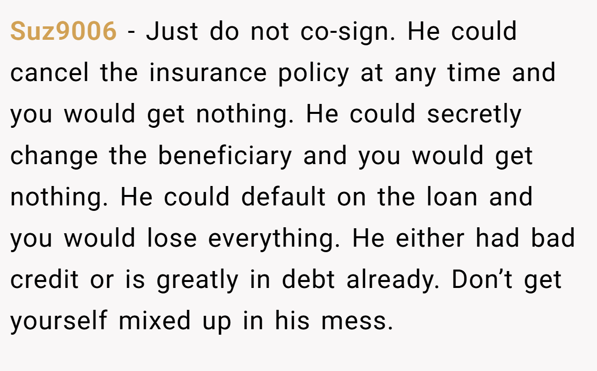 Suz9006 − Just do not co-sign. He could cancel the insurance policy at any time and you would get nothing. He could secretly change the beneficiary and you would get nothing. He could default on the loan and you would lose everything. He either had bad credit or is greatly in debt already. Don’t get yourself mixed up in his mess.