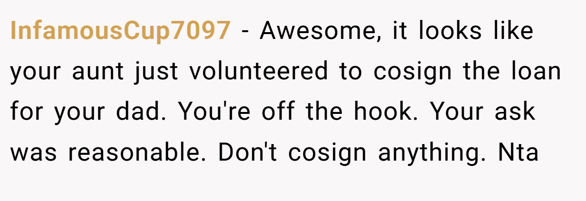 InfamousCup7097 − Awesome, it looks like your aunt just volunteered to cosign the loan for your dad. You're off the hook. Your ask was reasonable. Don't cosign anything. Nta